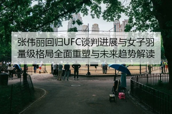 张伟丽回归UFC谈判进展与女子羽量级格局全面重塑与未来趋势解读