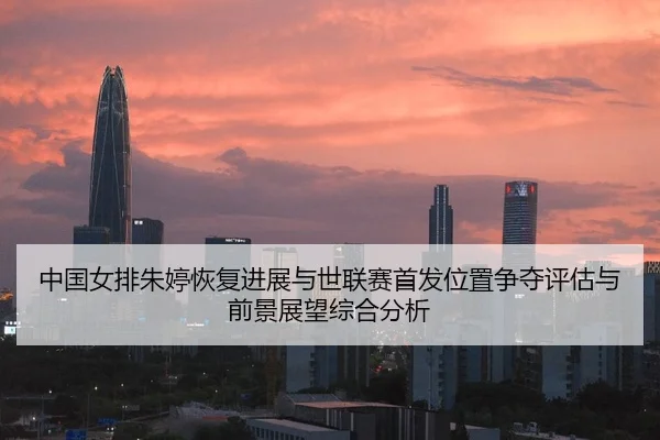 中国女排朱婷恢复进展与世联赛首发位置争夺评估与前景展望综合分析